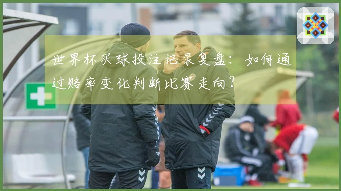 世界杯买球投注记录复盘：如何通过赔率变化判断比赛走向？
