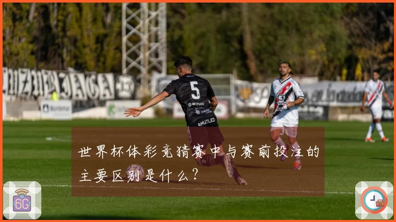 世界杯体彩竞猜赛中与赛前投注的主要区别是什么？