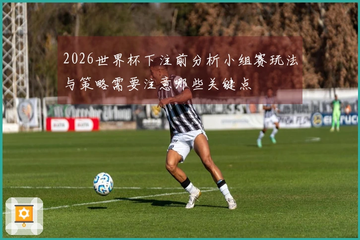 2026世界杯下注前分析小组赛玩法与策略需要注意哪些关键点