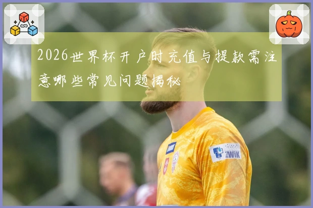 2026世界杯开户时充值与提款需注意哪些常见问题揭秘