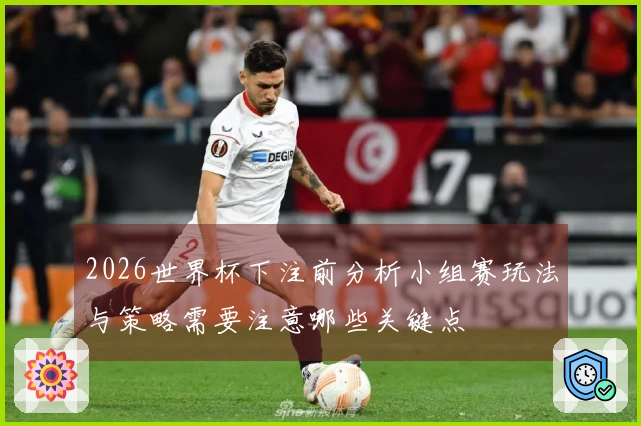 2026世界杯下注前分析小组赛玩法与策略需要注意哪些关键点