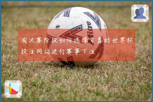 淘汰赛阶段如何选择可靠的世界杯投注网站进行赛事下注